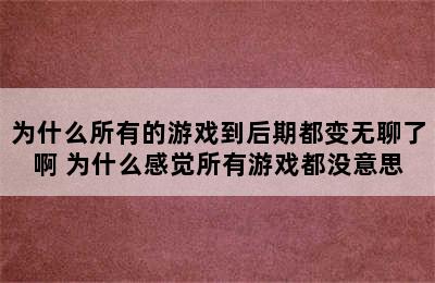 为什么所有的游戏到后期都变无聊了啊 为什么感觉所有游戏都没意思